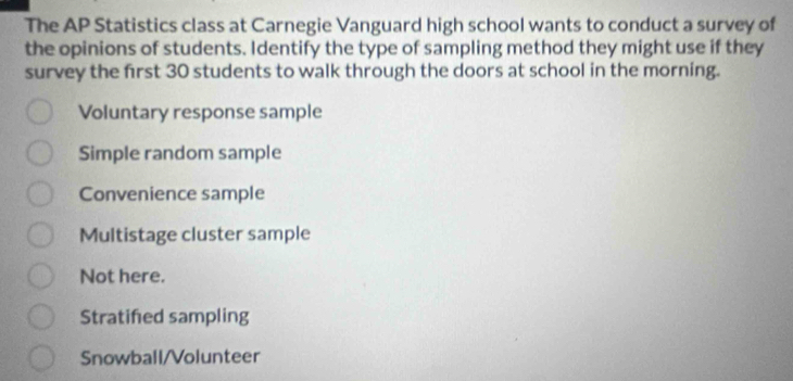 The AP Statistics class at Carnegie Vanguard high school wants to conduct a survey of
the opinions of students. Identify the type of sampling method they might use if they
survey the first 30 students to walk through the doors at school in the morning.
Voluntary response sample
Simple random sample
Convenience sample
Multistage cluster sample
Not here.
Stratifed sampling
Snowball/Volunteer