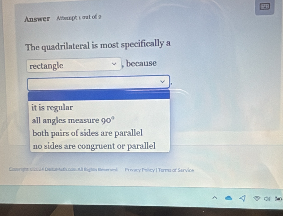 Answer Attempt 1 out of 2
The quadrilateral is most specifically a
rectangle , because
it is regular
all angles measure 90°
both pairs of sides are parallel
no sides are congruent or parallel
Copyright 02024 DeltaMath.com All Rights Reserved Privacy Policy | Terms of Service