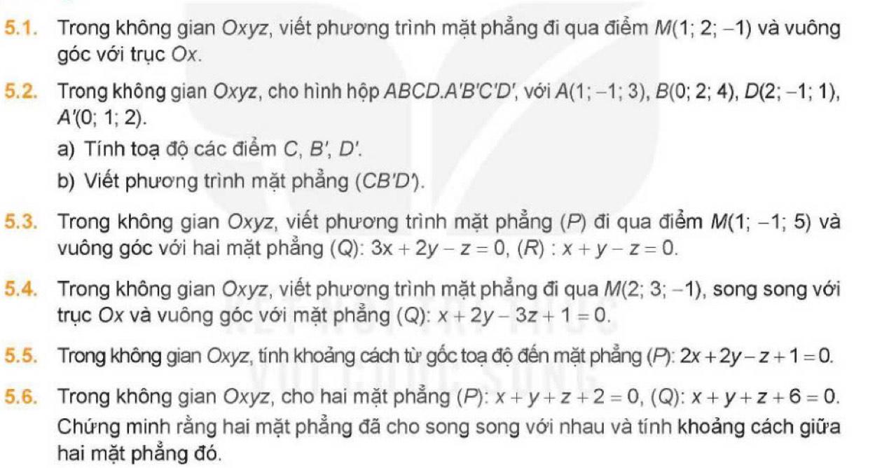 Trong không gian Oxyz, viết phương trình mặt phẳng đi qua điểm M(1;2;-1) và vuông 
góc với trục Ox. 
5.2. Trong không gian Oxyz, cho hình hộp ABCD./ A'B'C'D' ', với A(1;-1;3), B(0;2;4), D(2;-1;1),
A'(0;1;2). 
a) Tính toạ độ các điểm C, B', D'. 
b) Viết phương trình mặt phẳng (CB'D'). 
5.3. Trong không gian Oxyz, viết phương trình mặt phẳng (P) đi qua điểm M(1;-1;5) và 
vuông góc với hai mặt phẳng (Q): 3x+2y-z=0 ,(R) : x+y-z=0. 
5.4. Trong không gian Oxyz, viết phương trình mặt phẳng đi qua M(2;3;-1) , song song với 
trục Ox và vuông góc với mặt phẳng (Q): x+2y-3z+1=0. 
5.5. Trong không gian Oxyz, tính khoảng cách từ gốc toạ độ đến mặt phẳng (P): 2x+2y-z+1=0. 
5.6. Trong không gian Oxyz, cho hai mặt phẳng (P): x+y+z+2=0 , (Q): x+y+z+6=0. 
Chứng minh rằng hai mặt phẳng đã cho song song với nhau và tính khoảng cách giữa 
hai mặt phẳng đó.