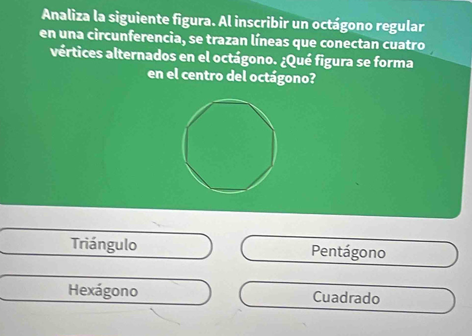 Analiza la siguiente figura. Al inscribir un octágono regular
en una circunferencia, se trazan líneas que conectan cuatro
vértices alternados en el octágono. ¿Qué figura se forma
en el centro del octágono?
Triángulo Pentágono
Hexágono Cuadrado