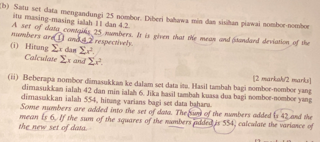 Satu set data mengandungi 25 nombor. Diberi bahawa min dan sisihan piawai nombor-nombor 
itu masing-masing ialah 11 dan 4.2. 
A set of data contains 25 numbers. It is given that the mean and (standard deviation of the 
numbers are (I) and 4.2 respectively. 
(i) Hitung sumlimits xdansumlimits x^2. 
Calculate sumlimits x and sumlimits x^2. 
[2 markah/2 marks] 
(ii) Beberapa nombor dimasukkan ke dalam set data itu. Hasil tambah bagi nombor-nombor yang 
dimasukkan ialah 42 dan min ialah 6. Jika hasil tambah kuasa dua bagi nombor-nombor yang 
dimasukkan ialah 554, hitung varians bagi set data baharu. 
Some numbers are added into the set of data. The sum of the numbers added is 42 and the 
mean is 6. If the sum of the squares of the numbers added is 554, calculate the variance of 
the new set of data.