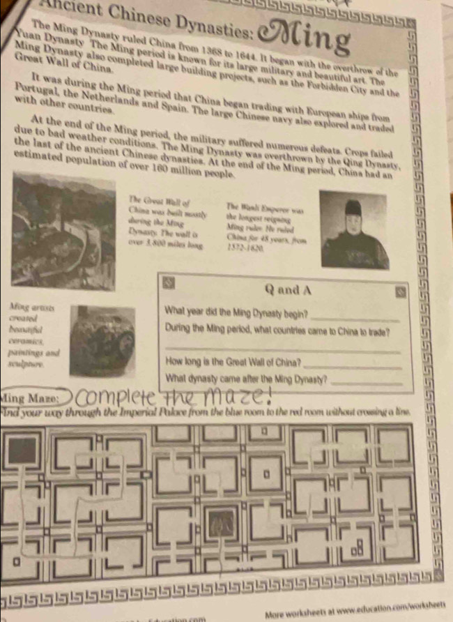 Ancient Chinese Dynasties: Ming 
The Ming Dynasty ruled China from 1368 to 1644. It began with the overthrow of the 
Yuan Dynasty The Ming period is known for its large military and beautiful art. The 
Great Wall of China. 
Ming Dynasty also completed large building projects, such as the Forbidden City and the 
It was during the Ming period that China began trading with European ships from 
with other countriea. 
Portugal, the Netherlands and Spain. The large Chinese navy also explored and traded 
At the end of the Ming period, the military suffered numerous defeats. Crops failed 
due to bad weather conditions. The Ming Dynasty was overthrown by the Qing Dynasty, 
the last of the ancient Chinese dynasties. At the end of the Ming period, China had an 
estimated population of over 160 million people. 
The Great Wall of The Wanli Emperor was 
China was beilt mastly the longest reigning 
dưing the Ming Ming rules. He ruled 
Dymasty The wall is China for 48 years, from 
over 3.800 miles long 1572-1620. 
Q and A 
un 
Afing artsts What year did the Ming Dynasty begin?_ 
crea ted 
becurfial During the Ming period, what countries came to China to trade? 
_ 
ceramics. 
pintings and How long is the Great Wall of China? 
sculpture. 
_ 
What dynasty came after the Ming Dynasty?_ 
Ming Mazo: 
Ind your way through the Imperial Palace from the blue room to the red room without crossing a line. 
More worksheets at www.education.com/worksheets