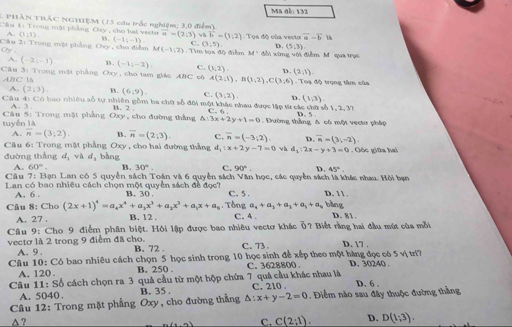 Mã đề: 132
1. PHÀN TRÁC NGHIỆM (15 cầu trắc nghiệm; 3,0 điểm).
Câu 1: Trong mặt phẳng Oxy , cho hai vecto overline a=(2;3) vaoverline b=(1;2). Tọa độ của vectơ vector a-vector b là
A. (1;1). B. (-1;-1). c. (3;5).
D. (5;3)
Câu 2: Trong mặt phẳng Oxy , cho điểm M(-1;2). Tìm tọa độ điểm M'M' đối xứng với điểm M qua trục
Oy .
A. (-2;-1) B. (-1;-2). C. (1;2). D. (2;1).
Câu 3: Trong mặt phẳng  Oxy, cho tam giác ABC có A(2;1),B(1;2),C(3;6). Toạ độ trọng tâm của
ABC là
A. (2;3).
B. (6;9).
C. (3;2).
D. (1;3).
Câu 4: Có bao nhiêu số tự nhiên gồm ba chữ số đôi một khác nhau được lập từ các chữ số 1, 2, 3?
A.  3. B. 2 . C. 6 . D. 5 .
Câu 5: Trong mặt phẳng Oxy , cho đường thẳng △ :3x+2y+1=0.  Đường thẳng Δ có một vectơ pháp
tuyến là
A. overline n=(3;2). B. overline n=(2;3). C. vector n=(-3;2) D. overline n=(3;-2).
Câu 6: Trong mặt phẳng Oxy , cho hai đường thẳng d_1:x+2y-7=0 và d_2:2x-y+3=0. Góc giữa hai
đường thẳng d_1 và d_2 bằng
A. 60°. B. 30°. C. 90°. D. 45°.
Cầâu 7: Bạn Lan có 5 quyền sách Toán và 6 quyền sách Văn học, các quyền sách là khác nhau. Hỏi bạn
Lan có bao nhiêu cách chọn một quyền sách đề đọc? C. 5 . D. 11.
A. 6 . B. 30.
Câu 8: Cho (2x+1)^4=a_4x^4+a_3x^3+a_2x^2+a_1x+a_0. Tổng a_4+a_3+a_2+a_1+a_0 bằng
A. 27 . B. 12 .
C. 4 . D. 81.
Câu 9: Cho 9 điểm phân biệt. Hỏi lập được bao nhiêu vectơ khác Ổ? Biết rằng hai đầu mút của mỗi
vectơ là 2 trong 9 điểm đã cho.
A. 9. B. 72 . C. 73.
D. 17 .
Câu 10: Có bao nhiêu cách chọn 5 học sinh trong 10 học sinh để xếp theo một hàng dọc có 5 vị trí?
A. 120. B. 250 . C. 3628800 . D. 30240 .
Câu 11: Số cách chọn ra 3 quả cầu từ một hộp chứa 7 quả cầu khác nhau là
A. 5040. B. 35 . C. 210 .
D. 6 .
Câu 12: Trong mặt phẳng Oxy, cho đường thẳng △ :x+y-2=0. Điểm nào sau đây thuộc đường thằng
△ ? C. C(2;1).
(1,0)
D. D(1;3).