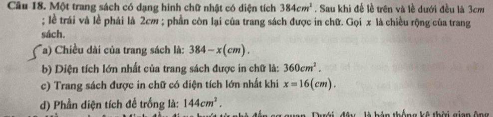 Cầu 18. Một trang sách có dạng hình chữ nhật có diện tích 384cm^2. Sau khi để lễ trên và lề dưới đều là 3cm; lề trái và lề phải là 2cm; phần còn lại của trang sách được in chữ. Gọi x là chiều rộng của trang 
sách. 
Ta) Chiều dài của trang sách là: 384-x(cm). 
b) Diện tích lớn nhất của trang sách được in chữ là: 360cm^2. 
c) Trang sách được in chữ có diện tích lớn nhất khi x=16(cm). 
d) Phần diện tích để trống là: 144cm^2. 
x guan, Dưới, đây là bản thống kê thời gian ộng