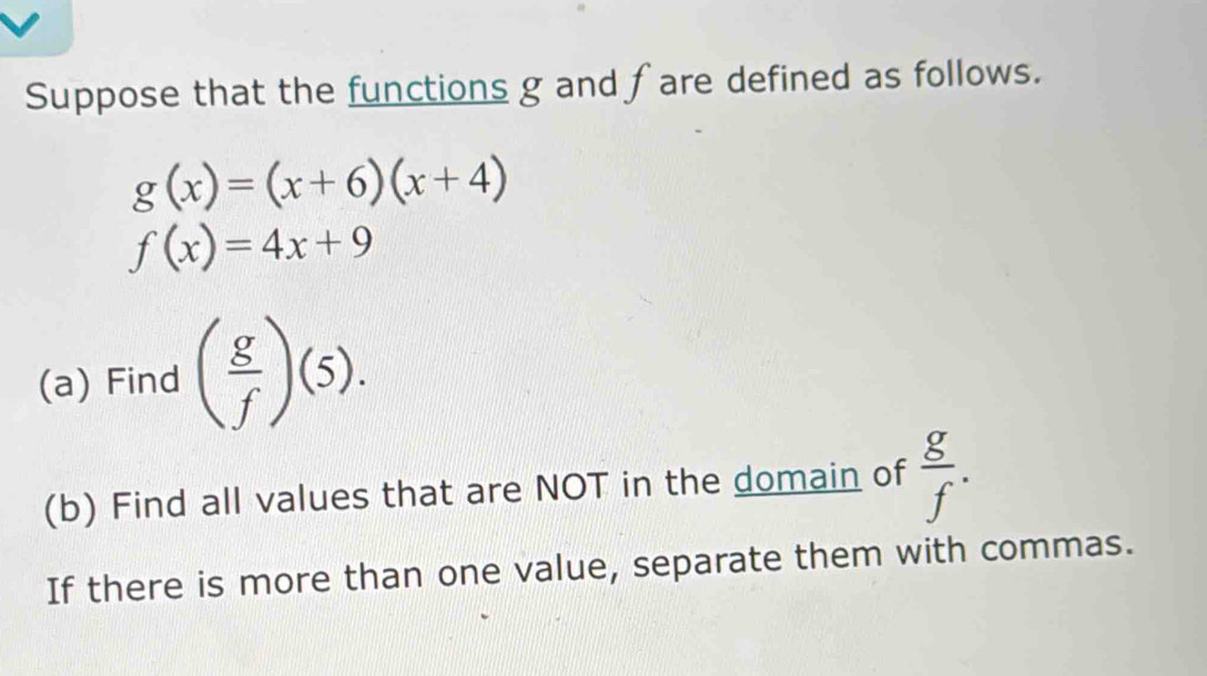 Suppose that the functions g and fare defined as follows.
g(x)=(x+6)(x+4)
f(x)=4x+9
(a) Find ( g/f )(5). 
(b) Find all values that are NOT in the domain of  g/f . 
If there is more than one value, separate them with commas.