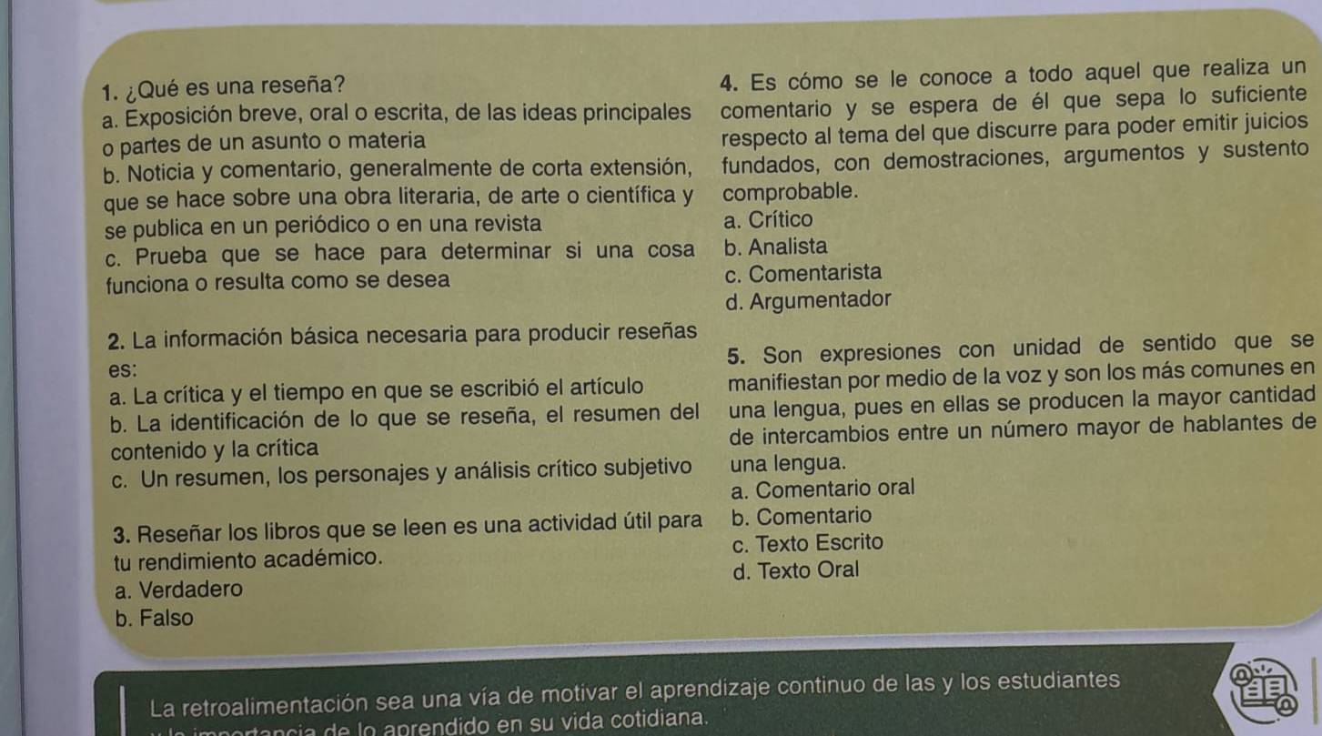 ¿Qué es una reseña?
4. Es cómo se le conoce a todo aquel que realiza un
a. Exposición breve, oral o escrita, de las ideas principales comentario y se espera de él que sepa lo suficiente
o partes de un asunto o materia
respecto al tema del que discurre para poder emitir juicios
b. Noticia y comentario, generalmente de corta extensión, . fundados, con demostraciones, argumentos y sustento
que se hace sobre una obra literaria, de arte o científica y comprobable.
se publica en un periódico o en una revista a. Crítico
c. Prueba que se hace para determinar si una cosa b. Analista
funciona o resulta como se desea c. Comentarista
d. Argumentador
2. La información básica necesaria para producir reseñas
es: 5. Son expresiones con unidad de sentido que se
a. La crítica y el tiempo en que se escribió el artículo manifiestan por medio de la voz y son los más comunes en
b. La identificación de lo que se reseña, el resumen del una lengua, pues en ellas se producen la mayor cantidad
contenido y la crítica de intercambios entre un número mayor de hablantes de
c. Un resumen, los personajes y análisis crítico subjetivo una lengua.
a. Comentario oral
3. Reseñar los libros que se leen es una actividad útil para b. Comentario
tu rendimiento académico. c. Texto Escrito
a. Verdadero d. Texto Oral
b. Falso
La retroalimentación sea una vía de motivar el aprendizaje continuo de las y los estudiantes
rtancia de lo aprendido en su vida cotidiana.