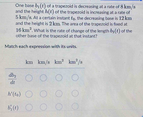 One base b_1(t) of a trapezoid is decreasing at a rate of 8 km/s
and the height h(t) of the trapezoid is increasing at a rate of
5 km/s. At a certain instant t_0 , the decreasing base is 12 km
and the height is 2 km. The area of the trapezoid is fxed at
16km^2. What is the rate of change of the length b_2(t) of the 
other base of the trapezoid at that instant? 
Match each expression with its units.
km km/s km^2 km^2/s
frac db_2dt
h'(t_0)
b_1'(t)