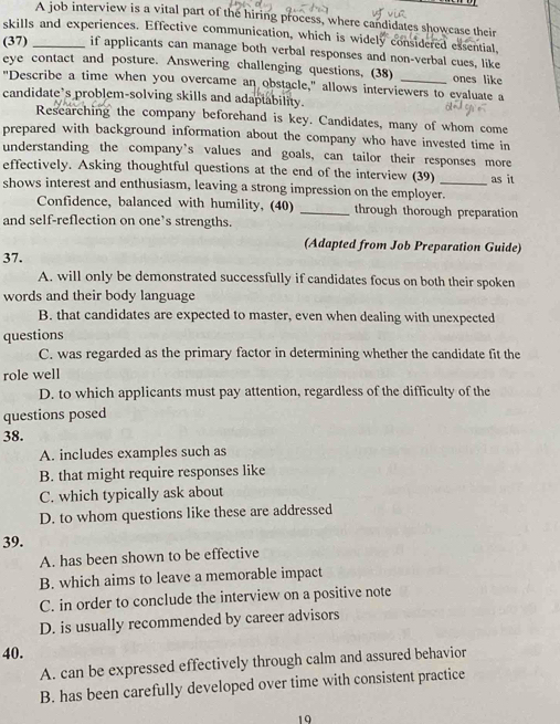 A job interview is a vital part of the hiring process, where candidates showcase their
skills and experiences. Effective communication, which is widely considered exsential,
(37) _if applicants can manage both verbal responses and non-verbal cues, like
eye contact and posture. Answering challenging questions, (38) ones like
"Describe a time when you overcame an obstacle," allows interviewers to evaluate a
candidate’s problem-solving skills and adaptability.
Researching the company beforehand is key. Candidates, many of whom come
prepared with background information about the company who have invested time in
understanding the company’s values and goals, can tailor their responses more
effectively. Asking thoughtful questions at the end of the interview (39)
shows interest and enthusiasm, leaving a strong impression on the employer._ as it
Confidence, balanced with humility, (40) _through thorough preparation
and self-reflection on one’s strengths.
(Adapted from Job Preparation Guide)
37.
A. will only be demonstrated successfully if candidates focus on both their spoken
words and their body language
B. that candidates are expected to master, even when dealing with unexpected
questions
C. was regarded as the primary factor in determining whether the candidate fit the
role well
D. to which applicants must pay attention, regardless of the difficulty of the
questions posed
38.
A. includes examples such as
B. that might require responses like
C. which typically ask about
D. to whom questions like these are addressed
39.
A. has been shown to be effective
B. which aims to leave a memorable impact
C. in order to conclude the interview on a positive note
D. is usually recommended by career advisors
40.
A. can be expressed effectively through calm and assured behavior
B. has been carefully developed over time with consistent practice
19