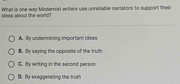 What is one way Modernist writers use unreliable narrators to support their
ideas about the world?
A. By undermining important ideas
B. By saying the opposite of the truth
C. By writing in the second person
D. By exaggerating the truth