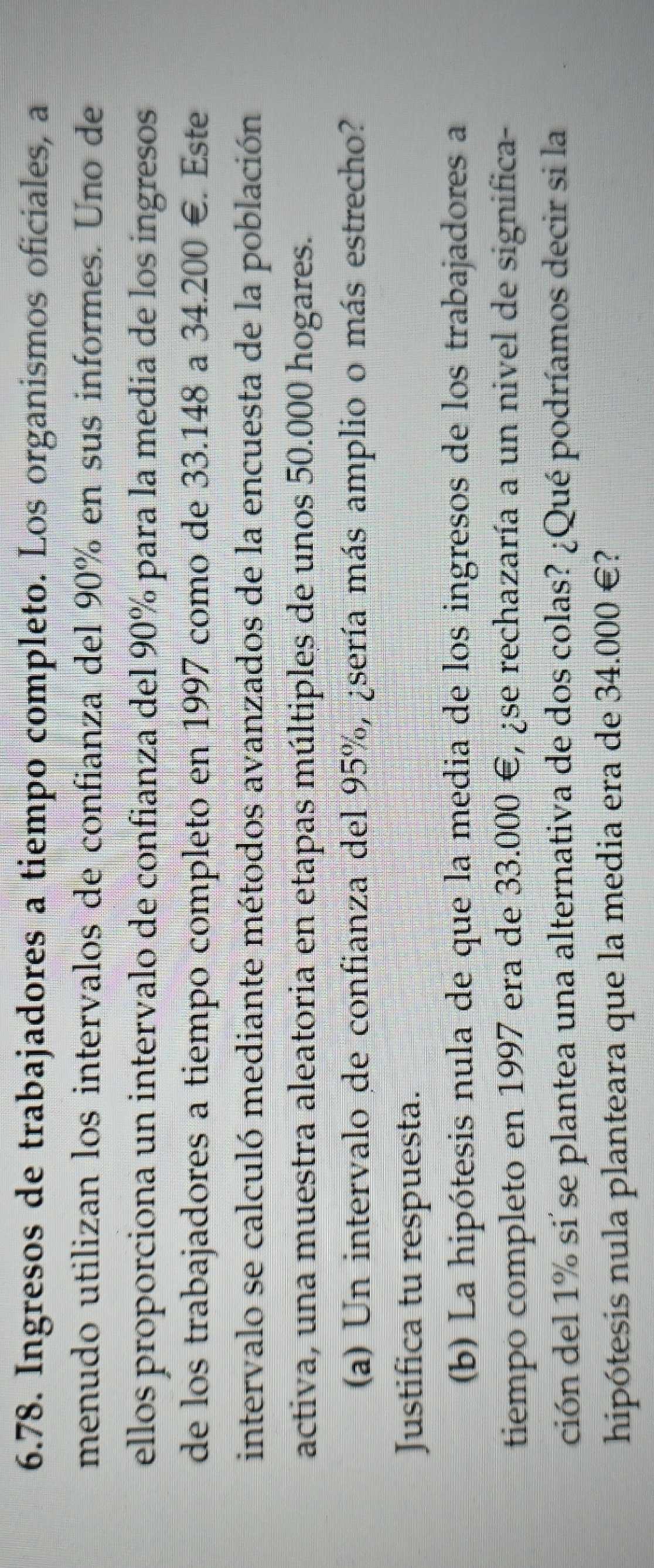 Ingresos de trabajadores a tiempo completo. Los organismos oficiales, a 
menudo utilizan los intervalos de confianza del 90% en sus informes. Uno de 
ellos proporciona un intervalo de confianza del 90% para la medía de los ingresos 
de los trabajadores a tiempo completo en 1997 como de 33.148 a 34.200 €. Este 
intervalo se calculó mediante métodos avanzados de la encuesta de la población 
activa, una muestra aleatoria en etapas múltiples de unos 50.000 hogares. 
(a) Un intervalo de confianza del 95%, ¿sería más amplio o más estrecho? 
Justifica tu respuesta. 
(b) La hipótesis nula de que la media de los ingresos de los trabajadores a 
tiempo completo en 1997 era de 33.000 €, ¿se rechazaría a un nivel de significa- 
ción del 1% si se plantea una alternativa de dos colas? ¿Qué podríamos decir si la 
hipótesis nula planteara que la media era de 34.000 €?