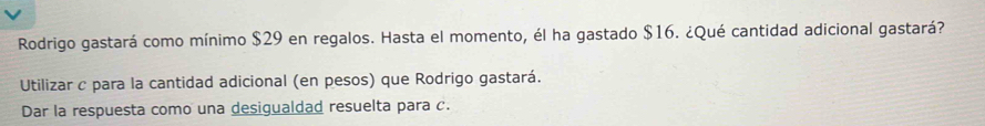 Rodrigo gastará como mínimo $29 en regalos. Hasta el momento, él ha gastado $16. ¿Qué cantidad adicional gastará? 
Utilizar c para la cantidad adicional (en pesos) que Rodrigo gastará. 
Dar la respuesta como una desigualdad resuelta para c.