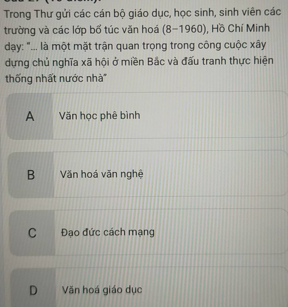 Trong Thư gửi các cán bộ giáo dục, học sinh, sinh viên các
trường và các lớp bổ túc văn hoá (8-1960) , Hồ Chí Minh
dạy: "... là một mặt trận quan trọng trong công cuộc xây
dựng chủ nghĩa xã hội ở miền Bắc và đấu tranh thực hiện
thống nhất nước nhà''
A Văn học phê bình
B a Văn hoá văn nghệ
C Đạo đức cách mạng
D Văn hoá giáo dục