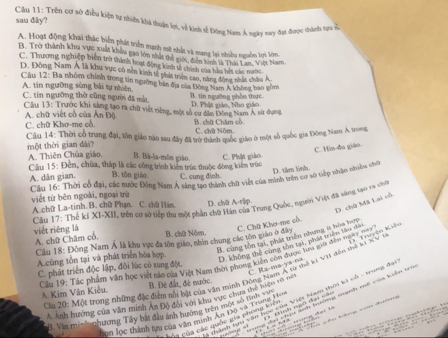 sau đây?
Câu 11: Trên cơ sở điều kiện tự nhiên khá thuận lợi, về kinh tế Đông Nam Ả ngày nay đạt được thành tựu n
A. Hoạt động khai thác biển phát triển mạnh mẽ nhất và mang lại nhiều nguồn lợi lớn.
B. Trở thành khu vực xuất khẩu gạo lớn nhất thể giới, điễn hình là Thái Lan. Việt Nam
C. Thương nghiệp biên trở thành hoạt động kinh tế chính của hầu hét các nước.
D. Đông Nam Á là khu vực có nền kinh tế phát triển cao, năng động nhất châu Á
Câu 12: Ba nhóm chính trong tín ngường bản địa của Đông Nam Á không bao gồm
A. tín ngưỡng sùng bái tự nhiên,
C. tín ngưỡng thờ cũng người đã mắt. B. tín ngưỡng phồn thực.
D. Phật giáo, Nho giáo.
Câu 13: Trước khi sáng tạo ra chữ viết riêng, một số cư dân Đông Nam Á sử dụng
A. chữ viết cổ của Ấn Độ.
C. chữ Khơ-me cổ, B. chữ Chăm cổ.
C. chữ Nôm.
Câu 14: Thời cổ trung đại, tôn giáo nào sau đây đã trở thành quốc giáo ở một số quốc gia Đông Nam Á trong
ột thời gian dài?
C. Hin-đu giáo.
A. Thiên Chúa giáo. B. Bà-la-môn giáo. C. Phật giáo.
Câu 15: Đền, chùa, tháp là các công trình kiến trúc thuộc dòng kiên trúc
D. tâm linh.
A. dân gian. B. tôn giáo. C. cung đình.
Câu 16: Thời cổ đại, các nước Đông Nam Á sáng tạo thành chữ viết của minh trên cơ sở tiếp nhận nhiều chữ
viết từ bên ngoài, ngoại trừ
D. chữ Mã Lai cổ.
Câu 17: Thế kỉ XI-XII, trên cờ sở tiếp thu một phần chữ Hán của Trung Quốc, người Việt đã sáng tạo ra cho
A.chữ La-tinh. B. chữ Phạn. C. chữ Hán. D. chữ A-rập.
viết riêng là
D. Truyện Kiêu
B. chữ Nôm.
B. cùng tồn tại, phát triển nhưng ít hòa hợp
Câu 18: Đông Nam Á là khu vực đa tôn giáo, nhìn chung các tôn giáo ở đây C. Chữ Khơ-me cổ.
A. chữ Chăm cổ.
A.cùng tồn tại và phát triển hòa hợp.
D. không thể cùng tồn tại, phát triển lâu dài
Câu 19: Tác phẩm văn học viết nào của Việt Nam thời phong kiến còn được lưu giữ đến ngày nay
C. Ra-ma-ya-na.
C. phát triển độc lập, đôi lúc có xung đột.
Câu 20: Một trong những đặc điểm nổi bật của văn minh Động Nam Á từ thế kỉ VII đến thể ki XV I
A. Kim Vân Kiều, B. Đẻ đất, đẻ nước.
A Ảnh hưởng của văn minh Ân Độ đối với khu vực chưa thể hiện rõ nét
: thành tựu văn học của Việt Nam thời kì cổ - trung đạ
tướng sī - trung đại chịu ảnh hướng mạnh mẽ của kiến trẻ
D. Bình ngô đại các
B. Văn min ' phương Tây bắt đầu ảnh hưởng trên một số lĩnh vực
r     ều bàng co đưên  
họn lọc thành tựu của văn minh Ấn Độ và Trung Hoa
C  n   ủ   ác quốc gia phong kiến
- t ờ   i cổ - trung đại là
La Mã