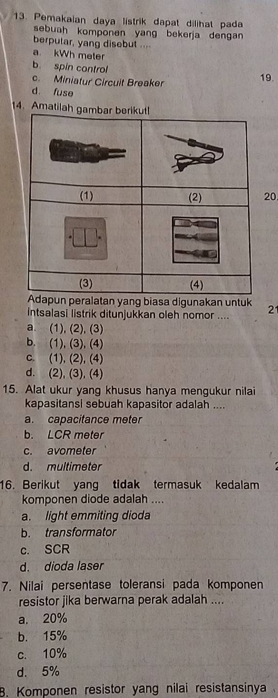 Pemakaian daya listrik dapat dilihat pada
sebuah komponen yang bekerja dengan
berputar, yang disebut ....
a kWh meter
b. spin control
c. Miniatur Circuit Breaker 19.
d. fuse
14. Amatilah
20
peralatan yang biasa digunakan untuk
Intsalasi listrik ditunjukkan oleh nomor .... 2
a. (1), (2), (3)
b. (1), (3), (4)
c. (1), (2), (4)
d. (2), (3), (4)
15. Alat ukur yang khusus hanya mengukur nilai
kapasitansi sebuah kapasitor adalah ....
a. capacitance meter
b. LCR meter
c. avometer
d. multimeter
16. Berikut yang tidak termasuk kedalam
komponen diode adalah ....
a. light emmiting dioda
b. transformator
c. SCR
d. dioda laser
7. Nilai persentase toleransi pada komponen
resistor jika berwarna perak adalah ....
a. 20%
b. 15%
c. 10%
d. 5%
B. Komponen resistor yang nilai resistansinya