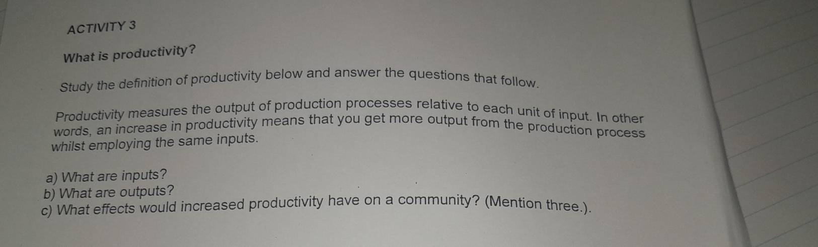 ACTIVITY 3 
What is productivity? 
Study the definition of productivity below and answer the questions that follow. 
Productivity measures the output of production processes relative to each unit of input. In other 
words, an increase in productivity means that you get more output from the production process 
whilst employing the same inputs. 
a) What are inputs? 
b) What are outputs? 
c) What effects would increased productivity have on a community? (Mention three.).