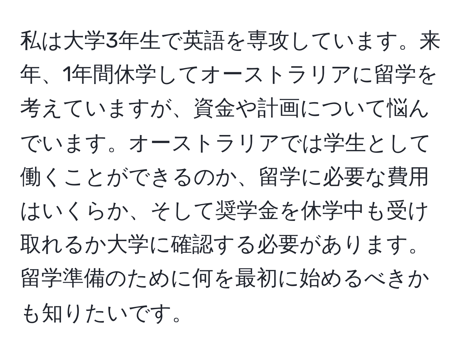 私は大学3年生で英語を専攻しています。来年、1年間休学してオーストラリアに留学を考えていますが、資金や計画について悩んでいます。オーストラリアでは学生として働くことができるのか、留学に必要な費用はいくらか、そして奨学金を休学中も受け取れるか大学に確認する必要があります。留学準備のために何を最初に始めるべきかも知りたいです。