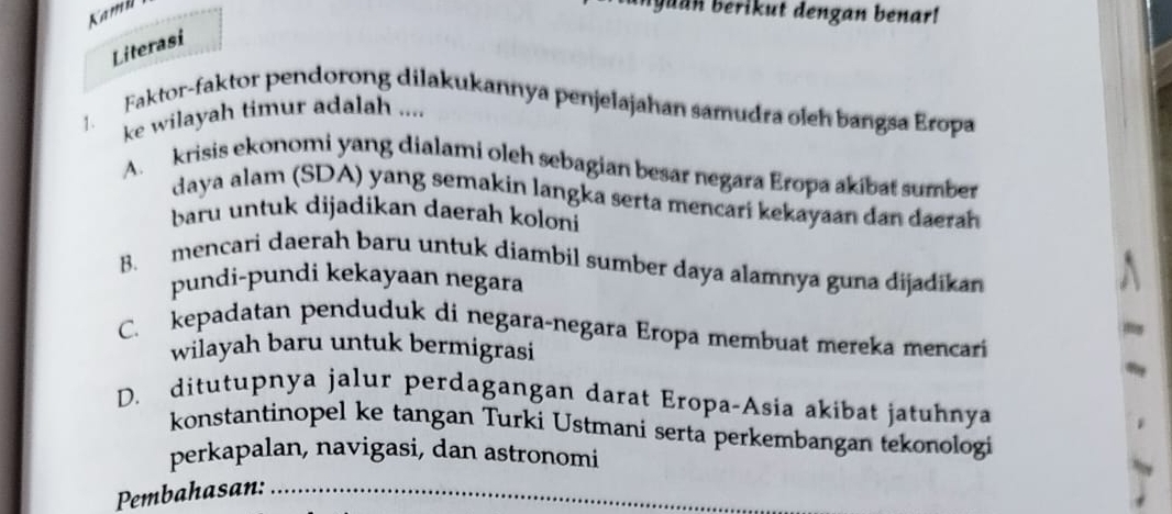 Kamil
byuan berikut dengan benar!
Literasi
1. Faktor-faktor pendorong dilakukannya penjelajahan samudra oleh bangsa Eropa
ke wilayah timur adalah ....
A. krisis ekonomi yang dialami oleh sebagian besar negara Eropa akibat sumber
daya alam (SDA) yang semakin langka serta mencari kekayaan dan daerah
baru untuk dijadikan daerah koloni
B. mencari daerah baru untuk diambil sumber daya alamnya guna dijadikan
pundi-pundi kekayaan negara
C. kepadatan penduduk di negara-negara Eropa membuat mereka mencari
wilayah baru untuk bermigrasi
D. ditutupnya jalur perdagangan darat Eropa-Asia akibat jatuhnya
konstantinopel ke tangan Turki Ustmani serta perkembangan tekonologi
perkapalan, navigasi, dan astronomi
Pembahasan: