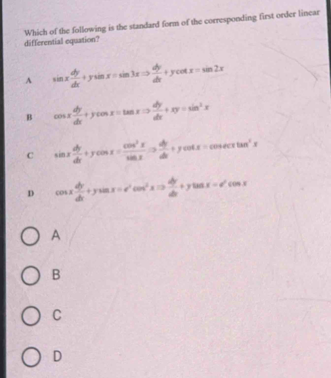 Which of the following is the standard form of the corresponding first order linear
differential equation?
A sin x dy/dx +ysin x=sin 3xRightarrow  dy/dx +ycot x=sin 2x
B cos x dy/dx +ycos x=tan xRightarrow  dy/dx +xy=sin^2x
C sin x dy/dx +ycos x= cos^2x/sin x Rightarrow  dy/dx +ycot x=cosec xtan^2x
D cos x dy/dx +ysin x=e^xcos^2xRightarrow  dy/dx +ytan x=e^xcos x
A
B
C
D