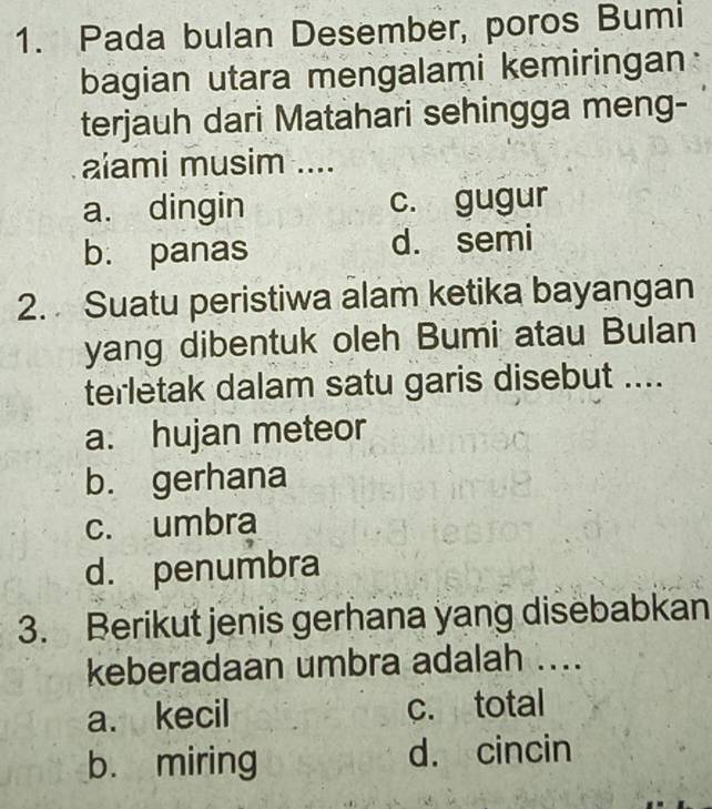 Pada bulan Desember, poros Bumi
bagian utara mengalami kemiringan
terjauh dari Matahari sehingga meng-
aiami musim ....
a. dingin c. gugur
b. panas d. semi
2. Suatu peristiwa alam ketika bayangan
yang dibentuk oleh Bumi atau Bulan
terletak dalam satu garis disebut ....
a. hujan meteor
b. gerhana
c. umbra
d. penumbra
3. Berikut jenis gerhana yang disebabkan
keberadaan umbra adalah ....
a. kecil c. total
b. miring d. cincin