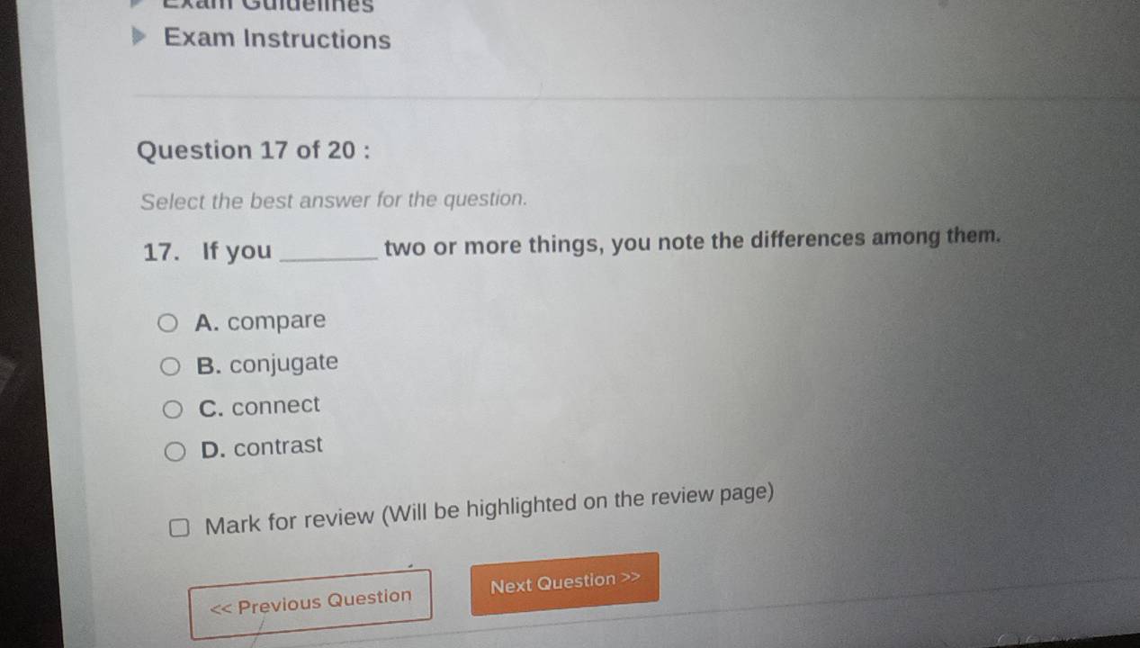 Exam Instructions
Question 17 of 20 :
Select the best answer for the question.
17. If you _two or more things, you note the differences among them.
A. compare
B. conjugate
C. connect
D. contrast
Mark for review (Will be highlighted on the review page)
Previous Question Next Question >>