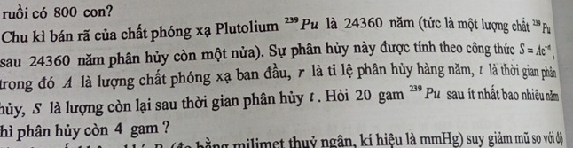 ruồi có 800 con? P là 24360 năm (tức là một lượng chất ''' Pu 
Chu kì bán rã của chất phóng xạ Plutolium ?'' I 
sau 24360 năm phân hủy còn một nửa). Sự phân hủy này được tính theo công thức S=Ae^(-d), 
trong đó A là lượng chất phóng xạ ban đầu, 7 là tỉ lệ phân hủy hàng năm, 1 là thời gian phảần 
hủy, S là lượng còn lại sau thời gian phân hủy t . Hỏi 20gam^(239)Pu sau ít nhất bao nhiêu năm 
hì phân hủy còn 4 gam ? 
mằng milimet thuỷ ngân, kí hiệu là mmHg) suy giảm mũ so với độ