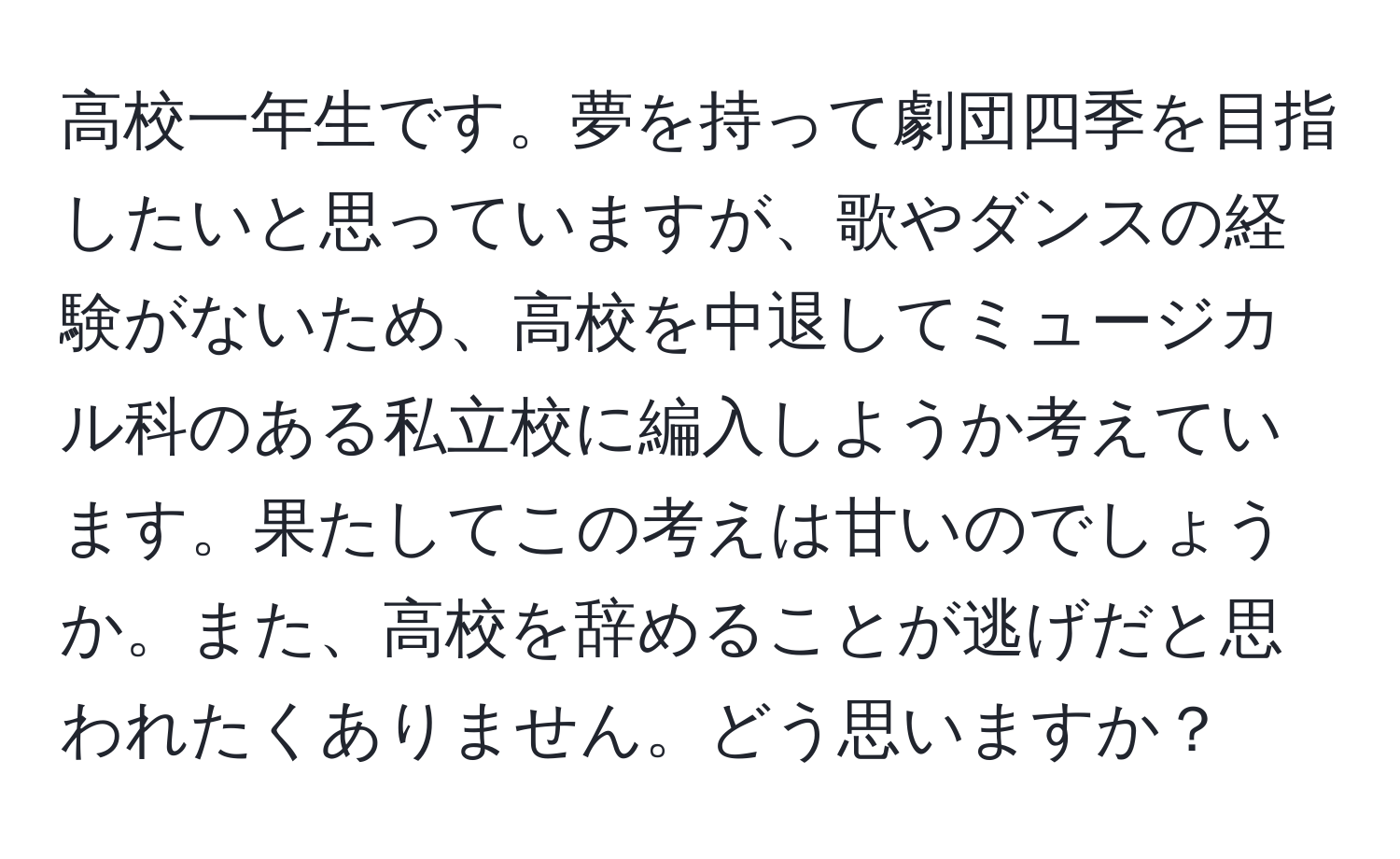 高校一年生です。夢を持って劇団四季を目指したいと思っていますが、歌やダンスの経験がないため、高校を中退してミュージカル科のある私立校に編入しようか考えています。果たしてこの考えは甘いのでしょうか。また、高校を辞めることが逃げだと思われたくありません。どう思いますか？