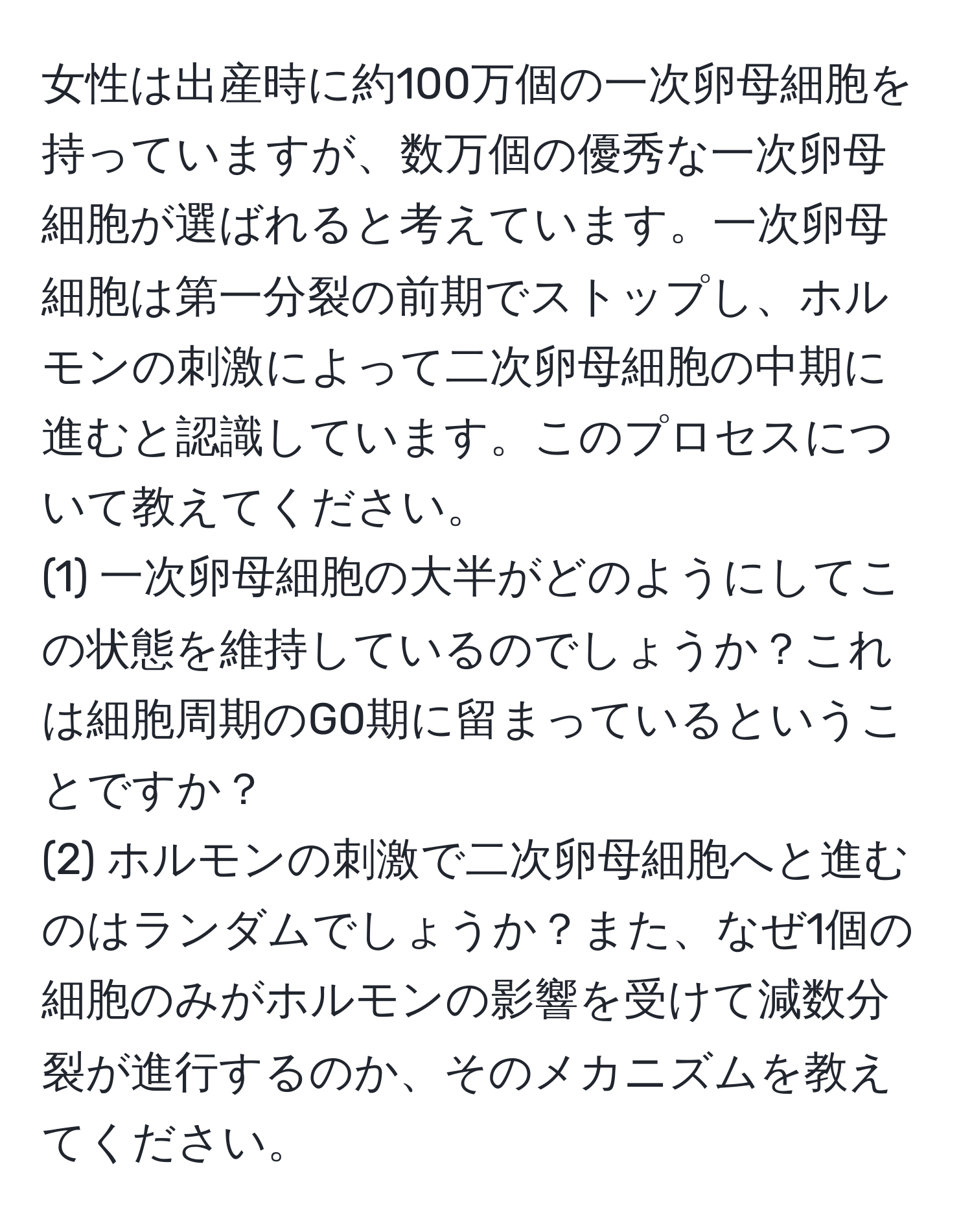 女性は出産時に約100万個の一次卵母細胞を持っていますが、数万個の優秀な一次卵母細胞が選ばれると考えています。一次卵母細胞は第一分裂の前期でストップし、ホルモンの刺激によって二次卵母細胞の中期に進むと認識しています。このプロセスについて教えてください。  
(1) 一次卵母細胞の大半がどのようにしてこの状態を維持しているのでしょうか？これは細胞周期のG0期に留まっているということですか？  
(2) ホルモンの刺激で二次卵母細胞へと進むのはランダムでしょうか？また、なぜ1個の細胞のみがホルモンの影響を受けて減数分裂が進行するのか、そのメカニズムを教えてください。