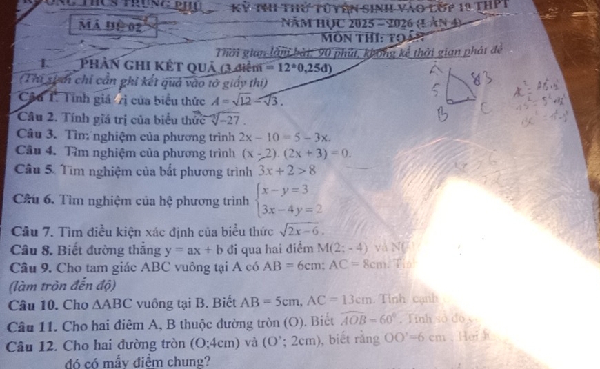 Kỳ thh thứ tuyên sinh vào lớp 10 thPT
Mã đÊ 02  Năm học 2025 - 2026 (1 àn 4)
MôN THI: Tọ
Thời gian làn bài: 90 phút, không kể thời gian phát đề
1.  Phần ghi Kết quả (3 điểm =12°0,25 D)
(Thi sim chỉ cần ghi kết quả vào tờ giấy thi)
Câu T. Tính giá /rị của biểu thức A=sqrt(12)-sqrt(3).
Câu 2. Tính giá trị của biểu thức sqrt[3](-27).
Câu 3. Tìn: nghiệm của phương trình 2x-10=5-3x.
Câu 4. Tìm nghiệm của phương trình (x-2).(2x+3)=0.
Câu 5. Tìm nghiệm của bắt phương trình 3x+2>8
Câu 6. Tìm nghiệm của hệ phương trình beginarrayl x-y=3 3x-4y=2endarray.
Câu 7. Tìm điều kiện xác định của biểu thức sqrt(2x-6).
Câu 8. Biết đường thắng y=ax+b đi qua hai điểm M(2;-4) và N( 
Câu 9. Cho tam giác ABC vuông tại A có AB=6cm;AC=8cm. Tin
(làm tròn đến độ)
Câu 10. Cho △ ABC vuông tại B. Biết AB=5cm,AC=13cm. Tỉnh cạnh
Câu 11. Cho hai điêm A, B thuộc đường tròn (O). Biết widehat AOB=60° Tinh số đo c
Câu 12. Cho hai đường tròn (O;4cm) và (O'; 2 cm) , biết rằng OO'=6cm. Hei h
đó có mấy điểm chung?