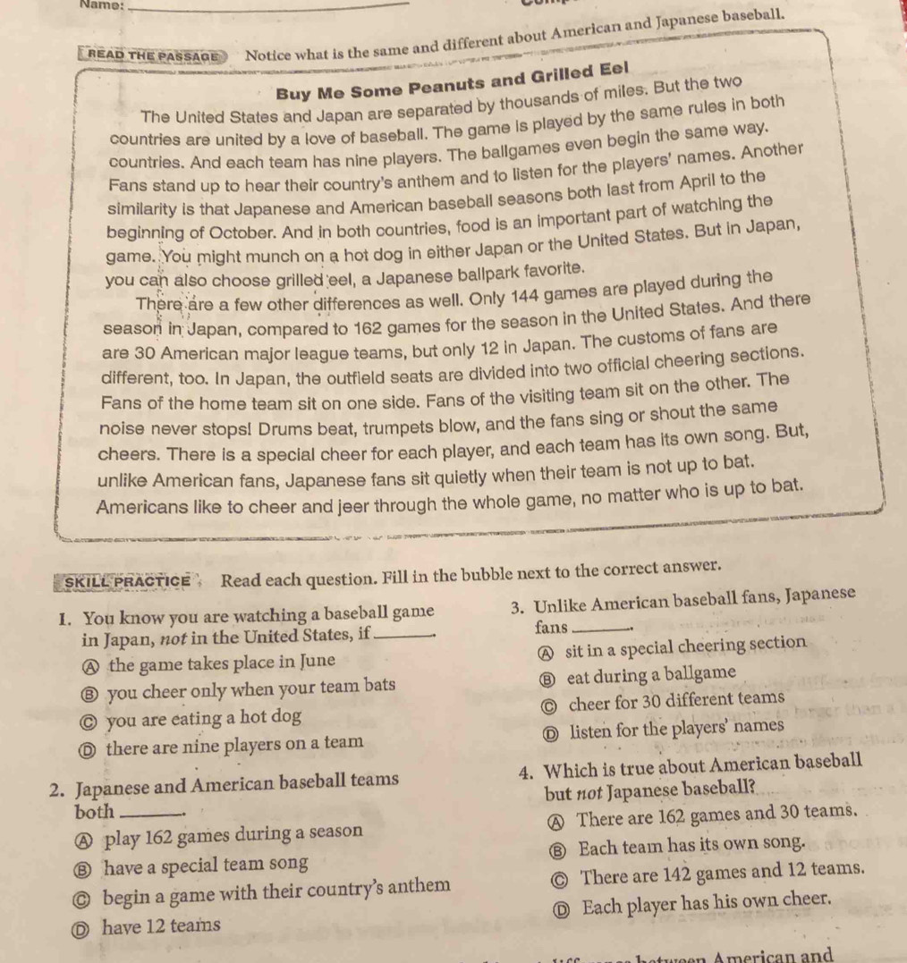 Name:_
READ THE PASSAGE Notice what is the same and different about American and Japanese baseball.
Buy Me Some Peanuts and Grilled Eel
The United States and Japan are separated by thousands of miles. But the two
countries are united by a love of baseball. The game is played by the same rules in both
countries. And each team has nine players. The ballgames even begin the same way.
Fans stand up to hear their country's anthem and to listen for the players' names. Another
similarity is that Japanese and American baseball seasons both last from April to the
beginning of October. And in both countries, food is an important part of watching the
game. You might munch on a hot dog in either Japan or the United States. But in Japan,
you can also choose grilled eel, a Japanese ballpark favorite.
There are a few other differences as well. Only 144 games are played during the
season in Japan, compared to 162 games for the season in the United States. And there
are 30 American major league teams, but only 12 in Japan. The customs of fans are
different, too. In Japan, the outfield seats are divided into two official cheering sections.
Fans of the home team sit on one side. Fans of the visiting team sit on the other. The
noise never stops! Drums beat, trumpets blow, and the fans sing or shout the same
cheers. There is a special cheer for each player, and each team has its own song. But,
unlike American fans, Japanese fans sit quietly when their team is not up to bat.
Americans like to cheer and jeer through the whole game, no matter who is up to bat.
SKILL PRACTICE Read each question. Fill in the bubble next to the correct answer.
I. You know you are watching a baseball game 3. Unlike American baseball fans, Japanese
in Japan, not in the United States, if _fans_
A the game takes place in June A sit in a special cheering section
⑧ you cheer only when your team bats ⑧ eat during a ballgame
◎ you are eating a hot dog ◎ cheer for 30 different teams
◎ there are nine players on a team Ⓓ listen for the players' names
2. Japanese and American baseball teams 4. Which is true about American baseball
both _but not Japanese baseball?
Ⓐ play 162 games during a season A There are 162 games and 30 teams.
⑧ have a special team song € Each team has its own song.
◎ begin a game with their country’s anthem © There are 142 games and 12 teams.
Ⓓ have 12 teams Ⓓ Each player has his own cheer.
A stween American and