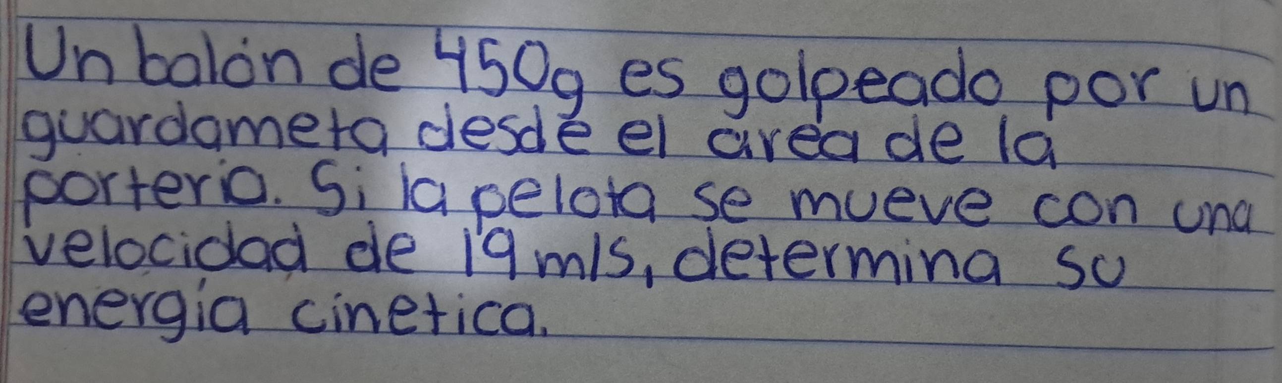 Unbalon de 450g es golpeado por un 
guardameta desde el area de la 
porteric. Si lapelota se mueve con und 
velocidad de 19mls, determina so 
energia cinetica.