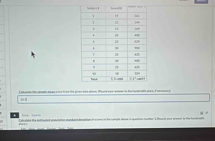 Calculate the sample mean score from the given data above. (Round your answer to the hundredth place, if necessary)
20.5|
B
9 Essay 5 points
4
Calculate the estimated population standard deviation of scores in the sample above in question number 3.(Round your answer to the hundredth
10 place.)
Frit   View Insert  Format Tools  Tabl