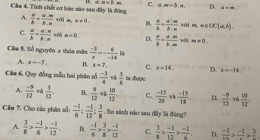 B. a. n=b.m. C. a. m=b.n. D. a=m. 
Câu 4. Tính chất cơ bản nào sau đây là đúng
A.  a/b = (a.m)/b.n  với m, n!= 0.  a/b = a:m/b:n  với m, n∈ UC(a;b). 
B.
C.  a/b = a:n/b:n  với n=0. D.  a/b = (a.m)/b.m  với m!= 0. 
Câu 5. Số nguyên x thỏa mãn  (-3)/x =- 6/-14  là
A. x=-7. B. x=7. C. x=14. D. x=-14. 
Câu 6. Quy đồng mẫu hai phân số  (-3)/4  và  5/6  ta được
A.  (-9)/12  và  5/12 . B.  9/12  và  10/12 . C.  (-15)/20  và  (-15)/18 . D.  (-9)/12  và  10/12 . 
Câu 7. Cho các phân số:  (-1)/6 ;  (-1)/12 ;  3/8 . So sánh nào sau đây là đúng?
A.  3/8 > (-1)/6 > (-1)/12 . B.  (-1)/6 > 3/8 > (-1)/12 . C.  3/8 > (-1)/12 > (-1)/6 . D.  (-1)/12 >frac -1>frac 3.