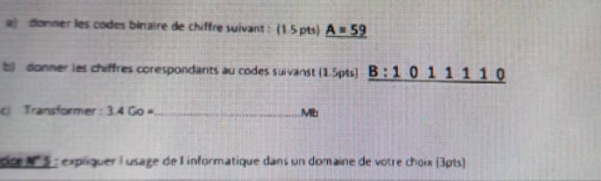 aj donner les codes binaire de chiffre suivant : (15pts) A=59
b) donner les chiffres corespondants au codes suivanst (1.5pts) _ B:1011110
c Transformer 3.4Go= _ Mb
dce N '' 5 : expliquer l usage de I'informatique dans un domaine de vôtre choix (3pts)