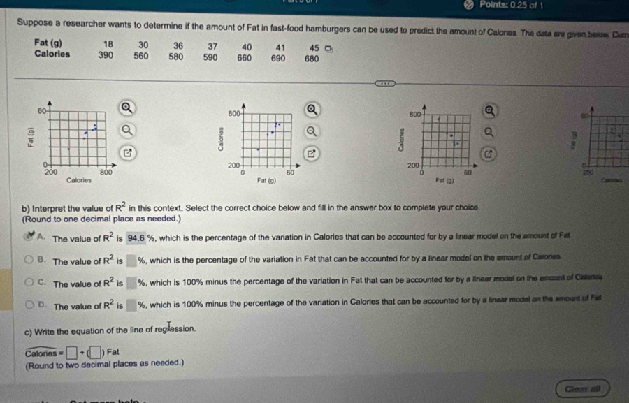 Points: 0.25 of 1
Suppose a researcher wants to determine if the amount of Fat in fast-food hamburgers can be used to predict the amount of Calories. The data are given belaw. Cum
Fat (g) 18 30 36 37 40 41 45
Calories 390 560 580 590 660 690 680
800 BOO B
..
15.
2 .
a
200 200
60
0 60 Fat (9) Calates
Fat (g)
b) Interpret the value of R^2 in this context. Select the correct choice below and fill in the answer box to complete your choice
(Round to one decimal place as needed.)
A. The value of R^2 is 94.6 %, which is the percentage of the variation in Calories that can be accounted for by a linear model on the amount of Fal
B. The value of R^2 is □ % , which is the percentage of the variation in Fat that can be accounted for by a linear model on the emount of Calonsa.
C. The value of R^2 is □ % , which is 100% minus the percentage of the variation in Fat that can be accounted for by a llnear model on the amount of Calane
D. The value of R^2 is □ % , which is 100% minus the percentage of the variation in Calories that can be accounted for by a linear model on the smoud of Fet
c) Write the equation of the line of reglession.
widehat Calories=□ +(□ )Fat
(Round to two decimal places as needed.)
Glear all