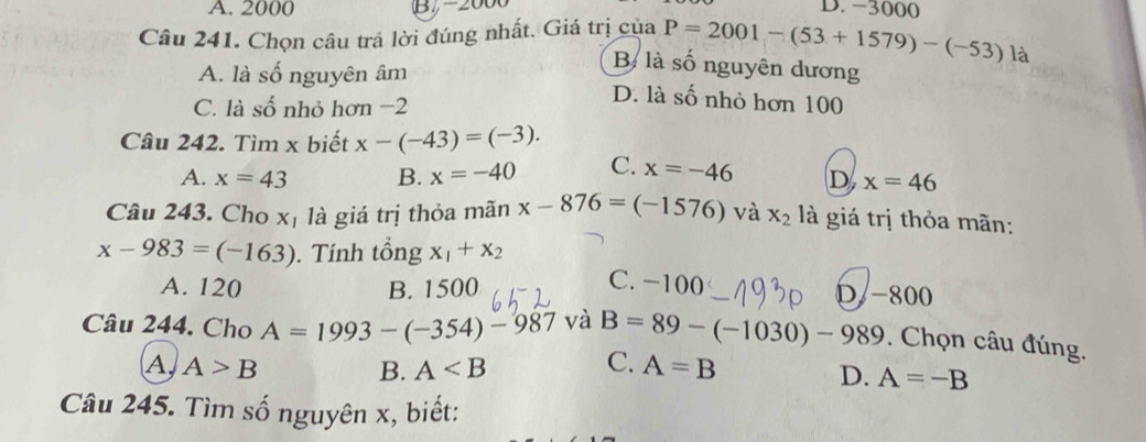 A. 2000 B 2 D. -3000
Câu 241. Chọn câu trả lời đúng nhất. Giá trị của P=2001-(53+1579)-(-53)
là
A. là số nguyên âm
B là số nguyên dương
C. là số nhỏ hơn −2
D. là số nhỏ hơn 100
Câu 242. Tìm x biết x-(-43)=(-3).
A. x=43 B. x=-40 C. x=-46 D, x=46
Câu 243. Cho xị là giá trị thỏa mãn x-876=(-1576) và x_2 là giá trị thỏa mãn:
x-983=(-163). Tính tổng x_1+x_2
C. -100
A. 120 B. 1500 D - 800
Câu 244. Cho A=1993-(-354)-987 và B=89-(-1030)-989. Chọn câu đúng.
A) A>B B. A C. A=B
D. A=-B
Câu 245. Tìm số nguyên x, biết: