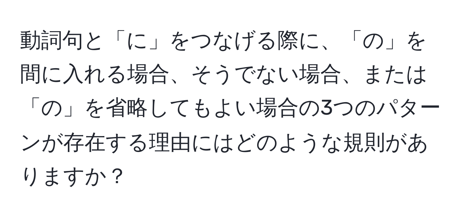 動詞句と「に」をつなげる際に、「の」を間に入れる場合、そうでない場合、または「の」を省略してもよい場合の3つのパターンが存在する理由にはどのような規則がありますか？