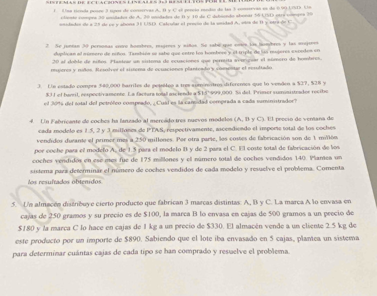 SISTEMAS DE ECUACIONES LINEALES 3×3 RESUELTOS POR El MET 
1 Una tienda posee 3 tipos de conservas A, B y C el precio medio de las 3 conservas es de 0.90 USD. Un
cliente compra 30 unidades de A, 20 unidades de B y 10 de C debiendo abonar 56 USD otra compra 20
unidades de a 25 de ce y abona 31 USD. Calcular el precio de la unidad A, otra de B y otra de C
2. Se juntan 30 personas entre hombres, mujeres y niños. Se sabe que entre los hombres y las mujeres
duplican al número de niños. También se sabe que entre los hombree y el triple de las mujeres exceden en
20 al doble de niños. Plantear un sistema de ecuaciones que permita averiguar el número de hombres,
mujeres y niños. Resolver el sistema de ecuaciones planteado y comentar el resultado
3. Un estado compra 540,000 barriles de petróleo a tres suministros diferentes que lo venden a $27, $28 y
$31 el barril, respectivamente. La factura total asciende a S15° 999,000. Si del. Primer suministrador recibe
el 30% del total del petróleo comprado, ¿Cuál es la cantidad comprada a cada suministrador?
4. Un Fabricante de coches ha lanzado al mercado tres nuevos modelos (A, B y C). El precio de ventana de
cada modelo es 1.5, 2 y 3 millones de PTAS, respectivamente, ascendiendo el importe total de los coches
vendidos durante el primer mes a 250 millones. Por otra parte, los costes de fabricación son de 1 millón
por coche para el modelo A, de 1.5 para el modelo B y de 2 para el C. El coste total de fabricación de los
coches vendidos en ese mes fue de 175 millones y el número total de coches vendidos 140. Plantea un
sistema para determinar el número de coches vendidos de cada modelo y resuelve el problema. Comenta
los resultados obtenidos.
5. Un almacén distribuye cierto producto que fabrican 3 marcas distintas: A, B y C. La marca A lo envasa en
cajas de 250 gramos y su precio es de $100, la marca B lo envasa en cajas de 500 gramos a un precio de
$180 y la marca C lo hace en cajas de 1 kg a un precio de $330. El almacén vende a un cliente 2.5 kg de
este producto por un importe de $890. Sabiendo que el lote iba envasado en 5 cajas, plantea un sistema
para determinar cuántas cajas de cada tipo se han comprado y resuelve el problema.