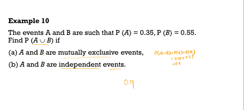 Example 10 
The events A and B are such that P(A)=0.35, P(B)=0.55. 
Find F (A∪ B) if 
(a) A and B are mutually exclusive events, 
(b) A and B are independent events.