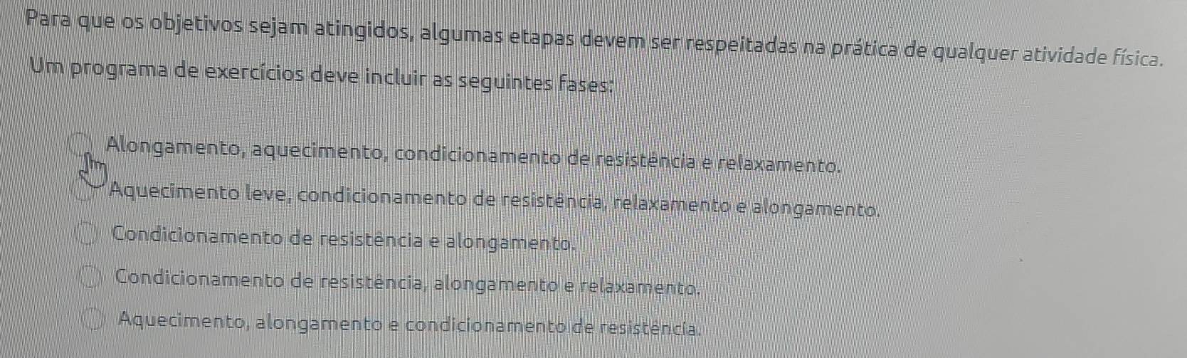 Para que os objetivos sejam atingidos, algumas etapas devem ser respeitadas na prática de qualquer atividade física.
Um programa de exercícios deve incluir as seguintes fases:
Alongamento, aquecimento, condicionamento de resistência e relaxamento.
Aquecimento leve, condicionamento de resistência, relaxamento e alongamento.
Condicionamento de resistência e alongamento.
Condicionamento de resistência, alongamento e relaxamento.
Aquecimento, alongamento e condicionamento de resistência.