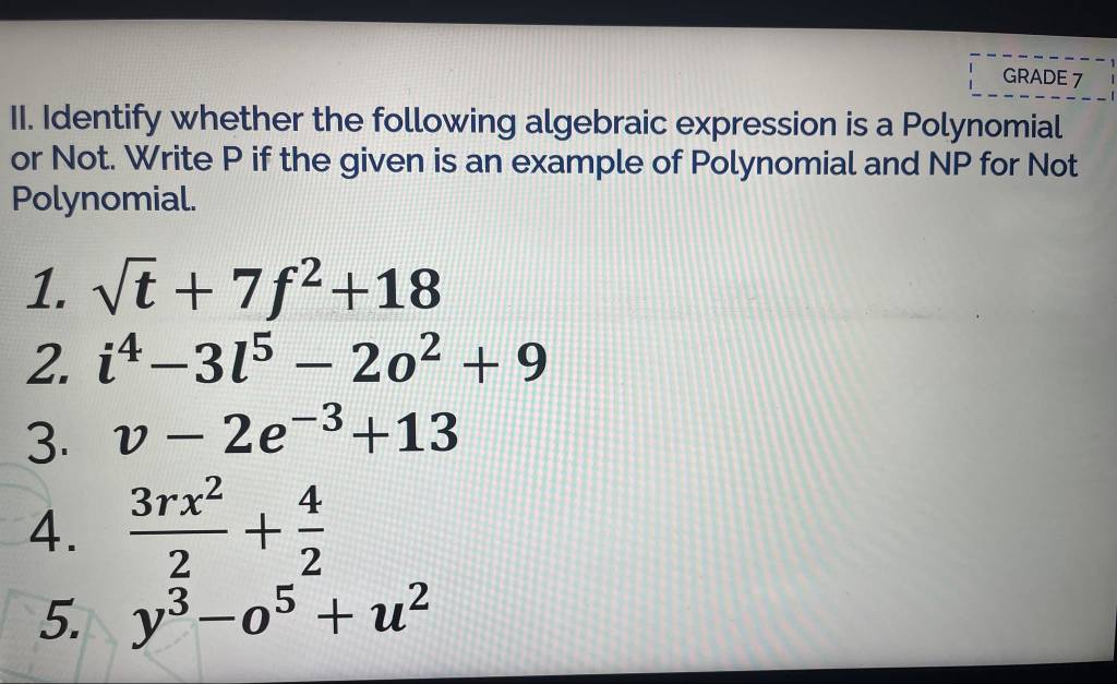 GRADE 7 
II. Identify whether the following algebraic expression is a Polynomial 
or Not. Write P if the given is an example of Polynomial and NP for Not 
Polynomial. 
1. sqrt(t)+7f^2+18
2. i^4-3l^5-2o^2+9
3. v-2e^(-3)+13
4.  3rx^2/2 + 4/2 
5. y^3-o^5+u^2