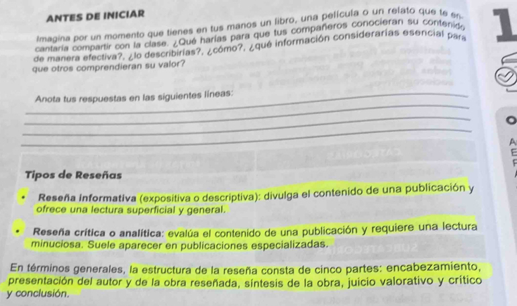 ANTES DE INICIAR 
Imagina por un momento que tienes en tus manos un libro, una película o un relato que te en 
cantaría compartir con la clase. ¿Qué harías para que tus compañeros conocieran su contenido 
de mariera efectiva?, ¿lo describirías?, ¿cómo?, ¿qué información considerarías esencial para 1 
que otros comprendieran su valor? 
_ 
_Anota tus respuestas en las siguientes líneas: 
_ 
_ 
。 
A 
E 
Tipos de Reseñas 
Reseña Informativa (expositiva o descriptiva): divulga el contenido de una publicación y 
ofrece una lectura superficial y general. 
Reseña crítica o analítica: evalúa el contenido de una publicación y requiere una lectura 
minuciosa. Suele aparecer en publicaciones especializadas. 
En términos generales, la estructura de la reseña consta de cinco partes: encabezamiento, 
presentación del autor y de la obra reseñada, síntesis de la obra, juicio valorativo y crítico 
y conclusión.