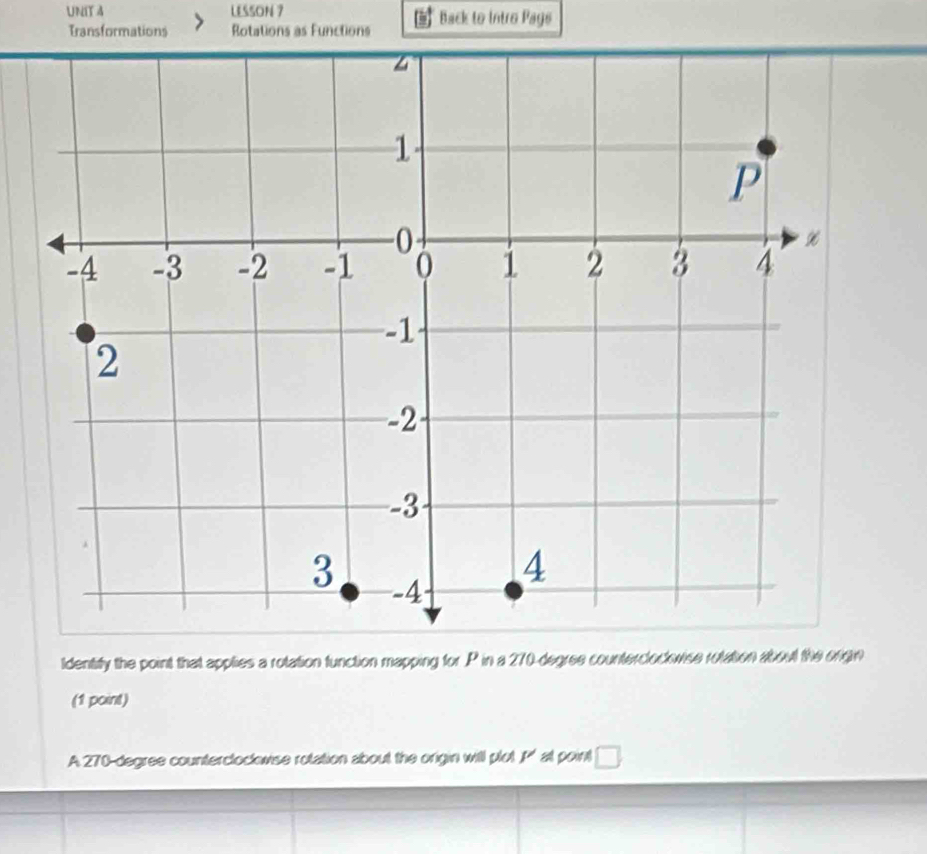 LESSON 7 Back to Intro Pags 
Transformations Rotations as Functions 
Identity the point that applies a rotation function mapping for P in a 270-degree countercloclvise rotation about the orign 
(1 point) 
A 270-degree counterclockwise rotation about the origin will plot P' at point □