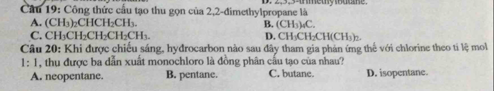 2, 5, 5 -trimethy ibutane.
Câu 19: Công thức cấu tạo thu gọn của 2,2-đimethylpropane là
A. (CH_3)_2CHCH_2CH_3. B. (CH_3)_4C.
C. CH_3CH_2CH_2CH_2CH_3. D. CH_3CH_2CH(CH_3)_2. 
Câu 20: Khi được chiếu sáng, hydrocarbon nào sau đây tham gia phản ứng thế với chlorine theo tỉ lệ mol
1: 1, thụ được ba dẫn xuất monochloro là đồng phân cầu tạo của nhau?
A. neopentane. B. pentane. C. butane. D. isopentane.