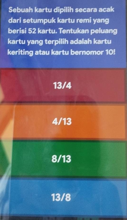 Sebuah kartu dipilih secara acak
dari setumpuk kartu remi yang
berisi 52 kartu. Tentukan peluang
kartu yang terpilih adalah kartu
keriting atau kartu bernomor 10!
13/4
4/13
8/13
13/8