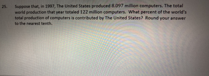 Suppose that, in 1997, The United States produced 8.097 million computers. The totall
world production that year totaled 122 million computers. What percent of the world's
total production of computers is contributed by The United States? Round your answer
to the nearest tenth.