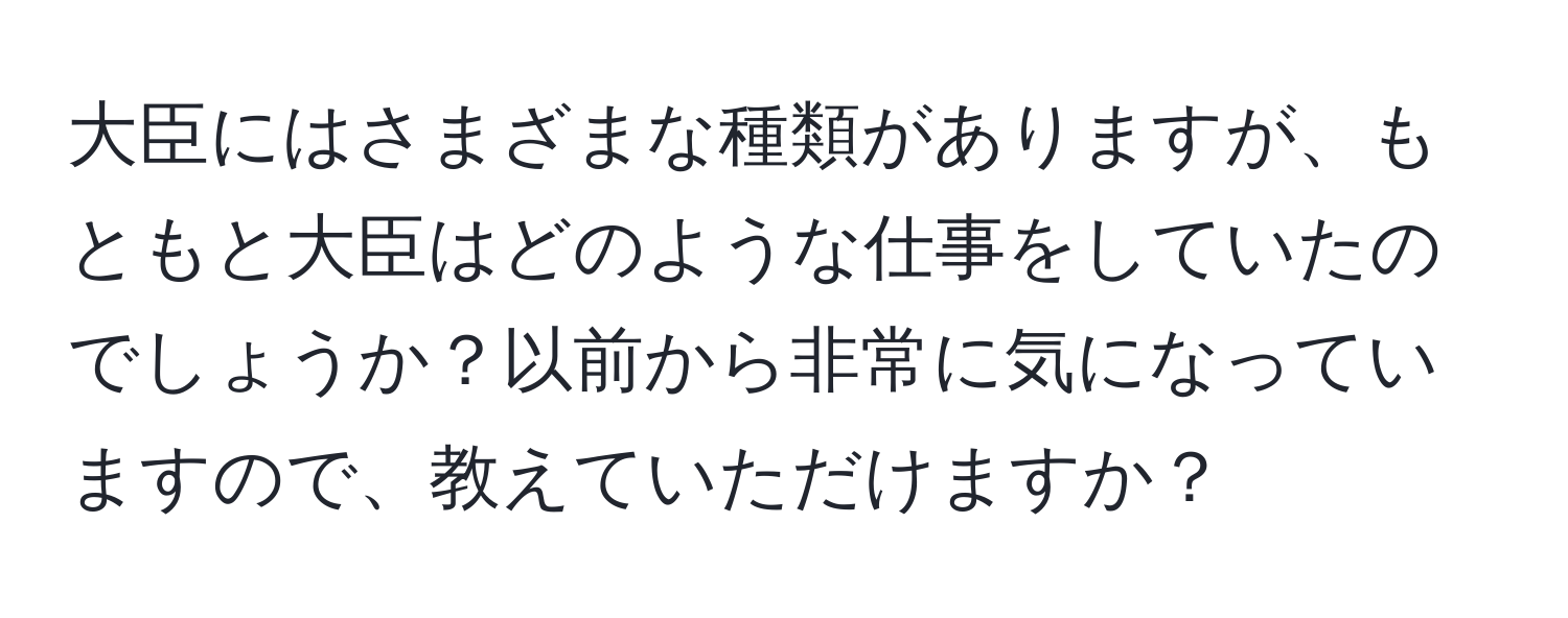 大臣にはさまざまな種類がありますが、もともと大臣はどのような仕事をしていたのでしょうか？以前から非常に気になっていますので、教えていただけますか？