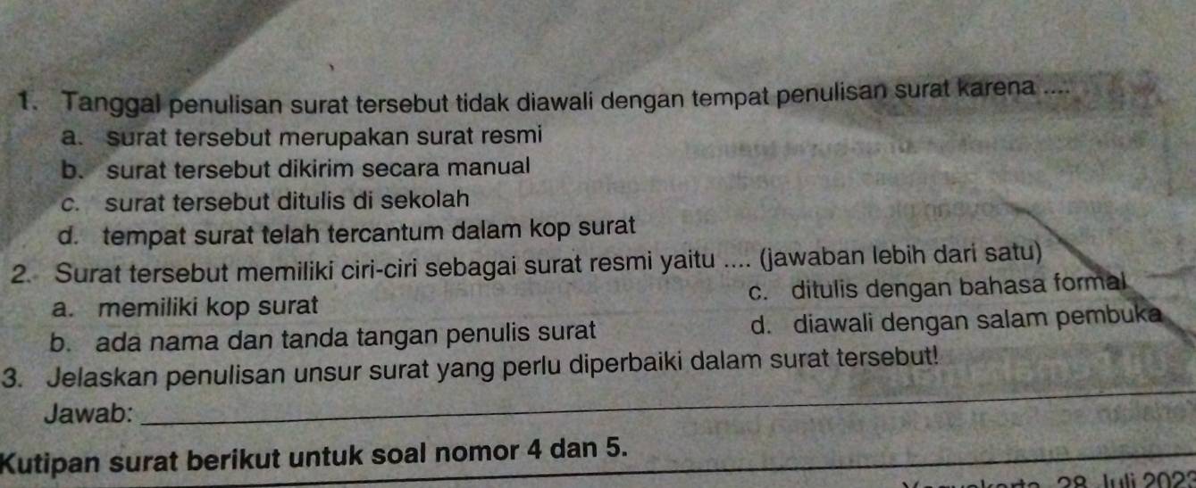 Tanggal penulisan surat tersebut tidak diawali dengan tempat penulisan surat karena ....
a. surat tersebut merupakan surat resmi
b. surat tersebut dikirim secara manual
c. surat tersebut ditulis di sekolah
d. tempat surat telah tercantum dalam kop surat
2. Surat tersebut memiliki ciri-ciri sebagai surat resmi yaitu .... (jawaban lebih dari satu)
a. memiliki kop surat c. ditulis dengan bahasa formal
b. ada nama dan tanda tangan penulis surat d. diawali dengan salam pembuka
3. Jelaskan penulisan unsur surat yang perlu diperbaiki dalam surat tersebut!
Jawab:_
_
Kutipan surat berikut untuk soal nomor 4 dan 5.