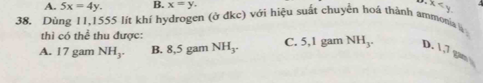 A. 5x=4y. B. x=y.
x . 4
38. Dùng 11, 1555 lít khí hydrogen (ở đkc) với hiệu suất chuyền hoá thành ammonia 
thì có thể thu được:
A. 17 gam NH_3. B. 8,5 gam NH_3. C. 5,1 gam NH_3. D. 1,7 gam