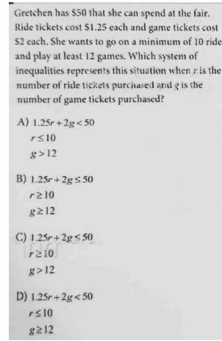 Gretchen has $50 that she can spend at the fair.
Ride tickets cost $1.25 each and game tickets cost
$2 each. She wants to go on a minimum of 10 ride
and play at least 12 games. Which system of
inequalities represents this situation when r is the
number of ride tickets purchased and g is the
number of game tickets purchased?
A) 1.25r+2g<50</tex>
r≤ 10
g>12
B) 1.25r+2g≤ 50
r≥ 10
g≥ 12
C) 1.25r+2g≤ 50
r≥ 10
g>12
D) 1.25r+2g<50</tex>
r≤ 10
g≥ 12