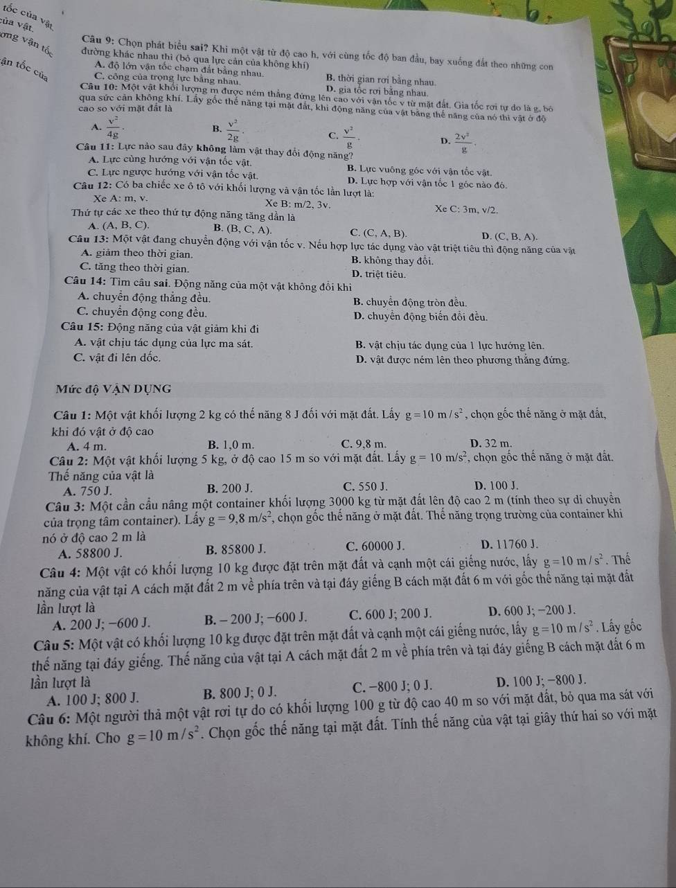 tốc của vật
:ủa vật.
ong vận tố đường khác nhau thì (bỏ qua lực cản của không khí)
Câu 9: Chọn phát biểu sai? Khi một vật từ độ cao h, với cùng tốc độ ban đầu, bay xuống đất theo những con
A. độ lớn vận tốc chạm đắt bằng nhau. B. thời gian rơi bằng nhau
ận tốc của C. công của trọng lực bằng nhau D. gia tốc rơi bằng nhau.
Câu 10: Một vật khối lượng m được ném thắng đứng lên cao với vận tốc v từ mặt đất, Gia tốc rơi tự do là g, bỏ
qua sức cản không khí. Lấy gốc thế năng tại mặt đất, khi động năng của vật băng thế năng của nó thi vật ở độ
cao so với mặt đất là
A.  v^2/4g ·  v^2/2g .
B.
C.  v^2/g .
D.  2v^2/g .
Câu 11: Lực nào sau đây không làm vật thay đổi động năng?
A. Lực cùng hướng với vận tốc vật. B. Lực vuông gốc với vận tốc vật.
C. Lực ngược hướng với vận tốc vật. D. Lực hợp với vận tốc 1 góc nào đó.
Câu 12: Có ba chiếc xe ô tô với khối lượng và vận tốc lần lượt là:
Xe A: m, v. Xe B: m/2, 3v. Xe C:3m,v/2.
Thứ tự các xe theo thứ tự động năng tăng dần là
A. (A,B,C). B. (B,C,A).
C. (C,A,B). D. (C,B,A).
Câu 13: Một vật đang chuyển động với vận tốc v. Nếu hợp lực tác dụng vào vật triệt tiêu thì động năng của vật
A. giảm theo thời gian. B. không thay đôi.
C. tăng theo thời gian. D. triệt tiêu.
Câu 14: Tìm câu sai. Động năng của một vật không đồi khi
A. chuyển động thắng đều B. chuyền động tròn đều.
C. chuyển động cong đều. D. chuyển động biến đổi đều.
Câu 15: Động năng của vật giảm khi đi
A. vật chịu tác dụng của lực ma sát. B. vật chịu tác dụng của 1 lực hướng lên.
C. vật đi lên dốc. D. vật được ném lên theo phương thẳng đứng.
Mức độ VậN DỤNG
Câu 1: Một vật khối lượng 2 kg có thế năng 8 J đối với mặt đất. Lấy g=10m/s^2 , chọn gốc thế năng ở mặt đất,
khi đó vật ở độ cao
A. 4 m B. 1,0 m. C. 9,8 m. D. 32 m.
Câu 2: Một vật khối lượng 5 kg, ở độ cao 15 m so với mặt đất. Lấy g=10m/s^2 , chọn gốc thế năng ở mặt đất.
Thế năng của vật là
A. 750 J. B. 200 J. C. 550 J. D. 100 J.
Câu 3: Một cần cầu nâng một container khối lượng 3000 kg từ mặt đất lên độ cao 2 m (tính theo sự di chuyển
của trọng tâm container). Lấy g=9,8m/s^2 *, chọn gốc thế năng ở mặt đất. Thế năng trọng trường của container khi
nó ở độ cao 2 m là
A. 58800 J. B. 85800 J. C. 60000 J. D. 11760 J.
Câu 4: Một vật có khối lượng 10 kg được đặt trên mặt đất và cạnh một cái giếng nước, lấy g=10m/s^2. Thể
năng của vật tại A cách mặt đất 2 m về phía trên và tại đáy giếng B cách mặt đất 6 m với gốc thế năng tại mặt đất
lần lượt là D. 600 J; −200 J.
A. 200 J; −600 J. B. - 200 J; −600 J. C. 600 J; 200 J.
Câu 5: Một vật có khối lượng 10 kg được đặt trên mặt đất và cạnh một cái giếng nước, lấy g=10m/s^2. Lấy gốc
thế năng tại đáy giếng. Thế năng của vật tại A cách mặt đất 2 m về phía trên và tại đáy giếng B cách mặt đất 6 m
lần lượt là D. 100 J; −800 J.
A. 100 J; 800 J. B. 800 J; 0 J. C. −800 J; 0 J.
Câu 6: Một người thả một vật rơi tự do có khối lượng 100 g từ độ cao 40 m so với mặt đất, bỏ qua ma sát với
không khí. Cho g=10m/s^2. Chọn gốc thế năng tại mặt đất. Tính thế năng của vật tại giây thứ hai so với mặt